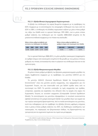2005-2010 2010-20152000-2005
-0,43% -0,29% -0,37%
2005 2010 2015 20202000
0,576% 0,326% 0,334% 0,214% 0,065%
Π2.2.1. Εξέλιξη Εθνικών Δημογραφικών Χαρακτηριστικών
Η εξέλιξη του πληθυσμού της χώρας θεωρείται σύμφωνα με τις προβλέψεις της
ΕΣΥΕ. Σύμφωνα με τα αποτελέσματα της απογραφής πληθυσμού που έγινε από την
το 2001, ο πληθυσμός της Ελλάδας παρουσίασε αύξηση με μέσο ετήσιο ρυθμό
της τάξης του 0,66% κατά το χρονικό διάστημα 1991-2001, ενώ οι μέσοι ετήσιοι
ρυθμοί αύξησης του πληθυσμού για την περίοδο 2000-2020 εκτιμάται ότι θα
μειώνονται σταδιακά σύμφωνα με τον πίνακα που ακολουθεί.
ΕΣΥΕ
Για το χρονικό διάστημα 2000-2015, το μέσο μέγεθος νοικοκυριού (εκφρασμένο
σε αριθμό ατόμων ανά νοικοκυριό) εκτιμάται ότι θα μειωθεί με τους μέσους ετήσιους
ρυθμούς του πίνακα, αντανακλώντας τόσο τη γήρανση του πληθυσμού όσο και τα νέα
πρότυπα ζωής.
Οι μέσοι ετήσιοι ρυθμοί μεταβολής των βασικών μακροοικονομικών μεγεθών της
χώρας λαμβάνονται σύμφωνα με τις προβλέψεις του μοντέλου GEM-E3 για την
Ελλάδα.
Το μοντέλο GEM-E3 (General Equilibrium Model for Energy-Economy-
Environment) είναι ένα μοντέλο γενικής ισορροπίας, που εφαρμόζεται για την
Ευρωπαϊκή Ένωση, και έχει αναπτυχθεί από μια διεθνή ομάδα κάτω από το
συντονισμό του ΕΜΠ. Το μοντέλο υπολογίζει τις τιμές ισορροπίας των αγαθών,
υπηρεσιών, εργασίας και κεφαλαίου που οδηγούν όλες τις αγορές στις χώρες της
Ευρωπαϊκής Ένωσης σε συνολική ισορροπία (Computable General Equilibrium
Model). Τα αποτελέσματα του μοντέλου εξασφαλίζουν τη συνολική συνεκτικότητα
(global consistency) στη μακρο-οικονομική εξέλιξη των μεγεθών όλων των χωρών και
των τομέων οικονομικής δραστηριότητας. Από τα πολλά αποτελέσματα του μοντέλου,
αυτά που ενδιαφέρουν για την πρόβλεψη της εξέλιξης ζήτησης ωφέλιμης ενέργειας
είναι ο μέσος ετήσιος ρυθμός αύξησης του ΑΕΠ, του διαθέσιμου εισοδήματος των
νοικοκυριών, της παραγωγής των βιομηχανικών κλάδων, της δραστηριότητας του
τριτογενούς και του αγροτικού τομέα και του τομέα των μεταφορών.
Π2.2.2. Εξέλιξη Μακροοικονομικών Μεγεθών
37
83
Π2.2 ΠΡΟΒΛΕΨΗ ΕΞΕΛΙΞΗΣ ΕΘΝΙΚΗΣ ΟΙΚΟΝΟΜΙΑΣ
37
«The GEM-E3 model reference Manual», NTUA, Εργαστήριο Υποδειγμάτων Οικονομίας-Ενέργειας-
Περιβάλλοντος, http://www.e3mlab.ntua.gr/
Μέσοι ετήσιοι ρυθμοί μεταβολής του
αριθμού ατόμων ανά νοικοκυριό στην Ελλάδα
Μέσοι ετήσιοι ρυθμοί μεταβολής ανά
πενταετία του πληθυσμού της Ελλάδας
Π2
 