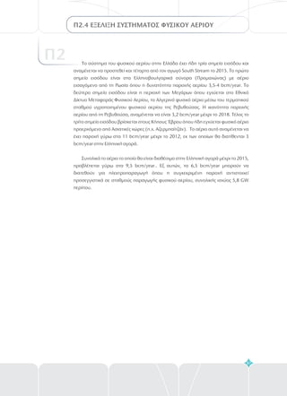87
Π2.4 ΕΞΕΛΙΞΗ ΣΥΣΤΗΜΑΤΟΣ ΦΥΣΙΚΟΥ ΑΕΡΙΟΥ
Π2 Το σύστημα του φυσικού αερίου στην Ελλάδα έχει ήδη τρία σημεία εισόδου και
αναμένεται να προστεθεί και τέταρτο από τον αγωγό outh tream το 2015. Το πρώτο
σημείο εισόδου είναι στα Ελληνοβουλγαρικά σύνορα (Προμαχώνας) με αέριο
εισαγόμενο από τη Ρωσία όπου η δυνατότητα παροχής αερίου 3,5-4 bcm/year. Το
δεύτερο σημείο εισόδου είναι η περιοχή των Μεγάρων όπου εγχύεται στο Εθνικό
Δίκτυο Μεταφοράς Φυσικού Αερίου, το Αλγερινό φυσικό αέριο μέσω του τερματικού
σταθμού υγροποιημένου φυσικού αερίου της Ρεβυθούσας. Η ικανότητα παροχής
αερίου από τη Ρεβυθούσα, αναμένεται να είναι 3,2 bcm/year μέχρι το 2018. Τέλος το
τρίτο σημείο εισόδου βρίσκεται στους Κήπους Έβρου όπου ήδη εγχύεται φυσικό αέριο
προερχόμενο από Ασιατικές χώρες (π.χ. Αζερμπαϊτζάν). Το αέριο αυτό αναμένεται να
έχει παροχή γύρω στα 11 bcm/year μέχρι το 2012, εκ των οποίων θα διατίθενται 3
bcm/year στην Ελληνική αγορά.
Συνολικά το αέριο το οποίο θα είναι διαθέσιμο στην Ελληνική αγορά μέχρι το 2015,
προβλέπεται γύρω στα 9,5 bcm/year.. Εξ αυτών, τα 6,5 bcm/year μπορούν να
διατεθούν για ηλεκτροπαραγωγή όπου η συγκεκριμένη παροχή αντιστοιχεί
προσεγγιστικά σε σταθμούς παραγωγής φυσικού αερίου, συνολικής ισχύος 5,8 GW
περίπου
S S
.
 