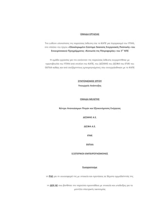 ΟΜΑΔΑ ΕΡΓΑΣΙΑΣ
ΣΥΝΤΟΝΙΣΜΟΣ ΕΡΓΟΥ
ΟΜΑΔΑ ΜΕΛΕΤΗΣ
Ευχαριστούμε
ΡΑΕ
ΔΕΗ ΑΕ
Την ευθύνη υλοποίησης της παρούσας έκθεσης είχε το ΚΑΠΕ για λογαριασμό του ΥΠΑΝ,
στο πλαίσιο του έργου
Η ομάδα εργασίας για την εκπόνηση της παρούσας έκθεσης συγκροτήθηκε με
πρωτοβουλία του ΥΠΑΝ από στελέχη του ΚΑΠΕ, του ΔΕΣΜΗΕ του ΔΕΣΦΑ του ΙΓΜΕ του
ΕΚΠΑΑ καθώς και από ανεξάρτητους εμπειρογνώμονες που συνεργάσθηκαν με το ΚΑΠΕ
τη για τη συνεισφορά της με στοιχεία και προτάσεις σε θέματα αρμοδιότητάς της.
τη που βοήθησε την παρούσα προσπάθεια με στοιχεία και υποδείξεις για τα
μοντέλα ηλεκτρικής οικονομίας
«Ολοκληρωμένο Σύστημα Άσκησης Ενεργειακής Πολιτικής» του
Επιχειρησιακού Προγράμματος «Κοινωνία της Πληροφορίας» του 3 ΚΠΣ
Υπουργείο Ανάπτυξης
Κέντρο Ανανεώσιμων Πηγών και Εξοικονόμησης Ενέργειας
ΔΕΣΜΗΕ Α.Ε.
ΔΕΣΦΑ Α.Ε.
ΙΓΜΕ
ΕΚΠΑΑ
ΕΞΩΤΕΡΙΚΟΙ ΕΜΠΕΙΡΟΓΝΩΜΟΝΕΣ
ου
 