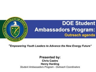 DOE Student
Ambassadors Program:
Outreach agenda
“Empowering Youth Leaders to Advance the New Energy Future”
Presented by:
Chris Castro
Henry Harding
Student Ambassadors Program - Outreach Coordinators
 