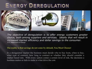 The objective of deregulation is to offer energy customers greater
choice, both among suppliers and services. Ideally that will result in
increased market efficiency and dollar savings to the consumer.
U.S. Department of Energy
 