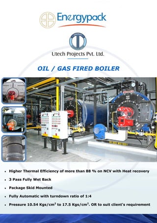 OIL / GAS FIRED BOILER
♦ Higher Thermal Efficiency of more than 88 % on NCV with Heat recovery
♦ 3 Pass Fully Wet Back
♦ Package Skid Mounted
♦ Fully Automatic with turndown ratio of 1:4
♦ Pressure 10.54 Kgs/cm2
to 17.5 Kgs/cm2
. OR to suit client’s requirement
 