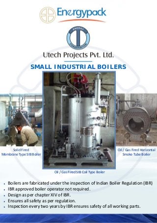 Solid Fired  
Membrane Type SIB Boiler 
Oil / Gas Fired Horizontal
Smoke Tube Boiler 
Oil / Gas Fired SIB Coil Type Boiler 
♦ Boilers are fabricated under the inspection of Indian Boiler Regulation (IBR) 
♦ IBR approved boiler operator not required. 
♦ Design as per chapter XIV of IBR. 
♦ Ensures all safety as per regulation. 
♦ Inspection every two years by IBR ensures safety of all working parts.  
SMALL INDUSTRIAL BOILERS
 