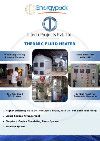 THERMIC FLUID HEATER
♦ Higher Efficiency 88 ± 2% For Liquid & Gas, 75 ± 2% For Solid Fuel Firing
♦ Liquid Sealing Arrangement
♦ Simplex / Duplex Circulating Pump System
♦ Turnkey System
Wood Chips Firing
External Furnace
Oil / Gas Fired
TFH System
Solid Fired TFH
with HRU
Control Panel For
Automatic Operation
 