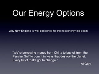 Our Energy Options
Why New England is well positioned for the next energy-led boom




  “We’re borrowing money from China to buy oil from the 
  Persian Gulf to burn it in ways that destroy the planet. 
  Every bit of that’s got to change.”
                                                        Al Gore
 