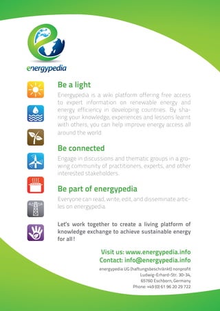Be a light
Energypedia is a wiki platform offering free access
to expert information on renewable energy and
energy efficiency in developing countries. By sha-
ring your knowledge, experiences and lessons learnt
with others, you can help improve energy access all
around the world.

Be connected
Engage in discussions and thematic groups in a gro-
wing community of practitioners, experts, and other
interested stakeholders.

Be part of energypedia
Everyone can read, write, edit, and disseminate artic-
les on energypedia.


Let‘s work together to create a living platform of
knowledge exchange to achieve sustainable energy
for all!

                 Visit us: www.energypedia.info
                 Contact: info@energypedia.info
                energypedia UG (haftungsbeschränkt) nonprofit
                                    Ludwig-Erhard-Str. 30-34,
                                     65760 Eschborn, Germany
                                Phone: +49 (0) 61 96 20 29 722
 