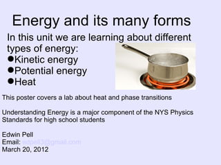 Energy and its many forms
 In this unit we are learning about different
 types of energy:
 Kinetic energy
 Potential energy
 Heat
This poster covers a lab about heat and phase transitions

Understanding Energy is a major component of the NYS Physics
Standards for high school students

Edwin Pell
Email: edpell3@gmail.com
March 20, 2012
 