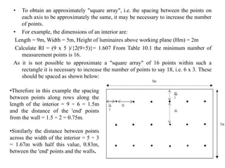 • To obtain an approximately "square array", i.e. the spacing between the points on
each axis to be approximately the same, it may be necessary to increase the number
of points.
• For example, the dimensions of an interior are:
Length = 9m, Width = 5m, Height of luminaires above working plane (Hm) = 2m
Calculate RI = (9 x 5 )/{2(9+5)}= 1.607 From Table 10.1 the minimum number of
measurement points is 16.
As it is not possible to approximate a "square array" of 16 points within such a
rectangle it is necessary to increase the number of points to say 18, i.e. 6 x 3. These
should be spaced as shown below:
10
•Therefore in this example the spacing
between points along rows along the
length of the interior = 9 ÷ 6 = 1.5m
and the distance of the 'end' points
from the wall = 1.5 ÷ 2 = 0.75m.
•Similarly the distance between points
across the width of the interior = 5 ÷ 3
= 1.67m with half this value, 0.83m,
between the 'end' points and the walls.
 