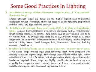 Some Good Practices In Lighting
1. Installation of energy efficient fluorescent lamps in place of "Conventional"
fluorescent lamps.
Energy efficient lamps are based on the highly sophisticated tri-phosphor
fluorescent powder technology. They offer excellent colour rendering properties in
addition to the very high luminous efficacy.
2. Installation of Compact Fluorescent Lamps (CFL's) in place of incandescent
lamps. Compact fluorescent lamps are generally considered best for replacement of
lower wattage incandescent lamps. These lamps have efficacy ranging from 55 to
65 lumens/Watt. The average rated lamp life is 10,000 hours, which is 10 times
longer than that of a normal incandescentlamps. CFL's are highly suitable for places
such as Living rooms, Hotel lounges, Bars, Restaurants, Pathways, Building
entrances, Corridors, etc.
3. Installation of metal halide lamps in place of mercury / sodium vapour lamps.
Metal halide lamps provide high color rendering index when compared with
mercury & sodium vapour lamps. These lamps offer efficient white light. Hence,
metal halide is the choice for colour critical applications where, higher illumination
levels are required. These lamps are highly suitable for applications such as
assembly line, inspection areas, painting shops, etc. It is recommended to install
metal halide lamps where colour rendering is more critical.
19
 