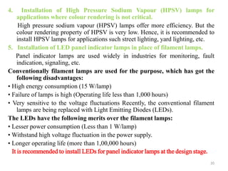 4. Installation of High Pressure Sodium Vapour (HPSV) lamps for
applications where colour rendering is not critical.
High pressure sodium vapour (HPSV) lamps offer more efficiency. But the
colour rendering property of HPSV is very low. Hence, it is recommended to
install HPSV lamps for applications such street lighting, yard lighting, etc.
5. Installation of LED panel indicator lamps in place of filament lamps.
Panel indicator lamps are used widely in industries for monitoring, fault
indication, signaling, etc.
Conventionally filament lamps are used for the purpose, which has got the
following disadvantages:
• High energy consumption (15 W/lamp)
• Failure of lamps is high (Operating life less than 1,000 hours)
• Very sensitive to the voltage fluctuations Recently, the conventional filament
lamps are being replaced with Light Emitting Diodes (LEDs).
The LEDs have the following merits over the filament lamps:
• Lesser power consumption (Less than 1 W/lamp)
• Withstand high voltage fluctuation in the power supply.
• Longer operating life (more than 1,00,000 hours)
It is recommended to install LEDs for panel indicator lamps at the design stage.
20
 