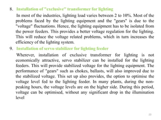 8. Installation of "exclusive" transformer for lighting
In most of the industries, lighting load varies between 2 to 10%. Most of the
problems faced by the lighting equipment and the "gears" is due to the
"voltage" fluctuations. Hence, the lighting equipment has to be isolated from
the power feeders. This provides a better voltage regulation for the lighting.
This will reduce the voltage related problems, which in turn increases the
efficiency of the lighting system.
9. Installation of servo stabilizer for lighting feeder
Wherever, installation of exclusive transformer for lighting is not
economically attractive, servo stabilizer can be installed for the lighting
feeders. This will provide stabilized voltage for the lighting equipment. The
performance of "gears" such as chokes, ballasts, will also improved due to
the stabilized voltage. This set up also provides, the option to optimise the
voltage level fed to the lighting feeder. In many plants, during the non-
peaking hours, the voltage levels are on the higher side. During this period,
voltage can be optimised, without any significant drop in the illumination
level
23
 