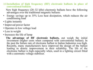 10.Installation of high frequency (HF) electronic ballasts in place of
conventional ballasts
New high frequency (28–32 kHz) electronic ballasts have the following
advantages over the traditional magnetic ballasts:
• Energy savings up to 35% Less heat dissipation, which reduces the air
conditioning load
• Lights instantly
• Improved power factor
• Operates in low voltage load
• Less in weight
• Increases the life of lamp
The advantage of HF electronic ballasts, out weigh the initial
investment (higher costs when compared with conventional ballast). In
the past the failure rate of electronic ballast in Indian Industries was high.
Recently, many manufacturers have improved the design of the ballast
leading to drastic improvement in their reliability. The life of the
electronic ballast is high especially when, used in a lighting circuit fitted
with a automatic voltage stabiliser.
24
 