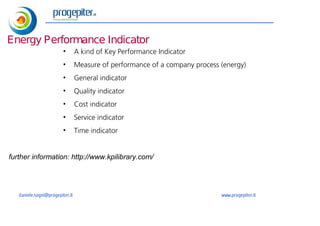 estratto
Energy Performance Indicator
                         •       A kind of Key Performance Indicator
                         •       Measure of performance of a company process (energy)
                         •       General indicator
                         •       Quality indicator
                         •       Cost indicator
                         •       Service indicator
                         •       Time indicator


further information: http://www.kpilibrary.com/




   daniele.sogni@progepiter.it                                               www.progepiter.it
 