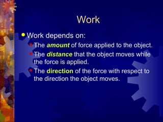 Work
 Work depends on:
 The amount of force applied to the object.
 The distance that the object moves while
the force is applied.
 The direction of the force with respect to
the direction the object moves.
 