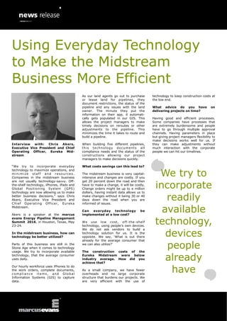 Interview with: Chris Akers,
Executive Vice President and Chief
Operating Officer, Eureka Mid-
stream
“We try to incorporate everyday
technology to maximize operations, and
minimize staff and resources.
Companies in the midstream business
are not usually technology-savvy. Off-
the-shelf technology, iPhones, iPads and
Global Positioning System (GPS)
technology are now allowing us to make
better business decisions,” says Chris
Akers, Executive Vice President and
Chief Operating Officer, Eureka
Midstream.
Akers is a speaker at the marcus
evans Energy Pipeline Management
Summit 2016, in Houston, Texas, May
23-24.
In the midstream business, how can
technology be better utilized?
Parts of this business are still in the
Stone Age when it comes to technology
usage. We try to incorporate available
technology, that the average consumer
uses daily.
Our hourly workforce uses iPhones to do
the work orders, complete documents,
compliance items, and Global
Information Systems (GIS) to capture
data.
As our land agents go out to purchase
or lease land for pipelines, they
document restrictions, the status of the
pipeline and any issues with the land
owner. The minute they put the
information on their app, it automati-
cally gets populated in our GIS. This
allows the project managers to make
timely decisions on reroutes or other
adjustments to the pipeline. This
minimizes the time it takes to route and
build a pipeline.
When building five different pipelines,
this technology documents all
compliance needs and the status of the
constructions allowing our project
managers to make decisions quickly.
What costs savings can this lead to?
The midstream business is very capital-
intensive and changes are costly. If you
get 20 percent down the road and then
have to make a change, it will be costly.
Change orders might be up to a million
dollars, having instant data allows us to
make changes without it being 30 or 40
days down the road when you are
informed of issues.
Can everyday technology be
implemented at a low cost?
We use low cost, off-the-shelf
technology, using people‟s own devices.
We do not ask vendors to build a
technology solution for us. It is the
opposite. We say, „What is out there
already for the average consumer that
we can also utilize?‟
The construction costs of the
Eureka Midstream were below
industry average. How did you
achieve that?
As a small company, we have fewer
overheads and no large corporate
structure that burdens our projects. We
are very efficient with the use of
technology to keep construction costs at
the low end.
What advice do you have on
delivering projects on time?
Having good and efficient processes.
Some companies have processes that
are extremely burdensome and people
have to go through multiple approval
channels. Having parameters in place
but giving project managers flexibility to
make decisions works well for us. If
they can make adjustments without
much interaction with the corporate
people we can hit our timelines.
We try to
incorporate
readily
available
technology,
devices
people
already
have
Using Everyday Technology
to Make the Midstream
Business More Efficient
 