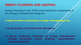 ENERGY PLANNING AND AUDITING
Energy Planning is one of the most important components of
the energy management program.
2 major function of planning in energy management are:
1) A good plan can Protect from disruptions
2) Ensure continuous emphasis on energy management
through scheduled events (training, demonstration,
research projects)
 