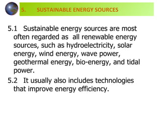 5.1 Sustainable energy sources are most  often regarded as  all renewable energy  sources, such as hydroelectricity, solar  energy, wind energy, wave power,  geothermal energy, bio-energy, and tidal  power.  5.2 It usually also includes technologies  that improve energy efficiency. 5.  SUSTAINABLE ENERGY SOURCES 