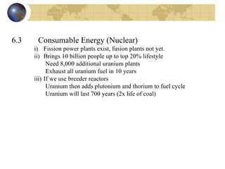 6.3   Consumable Energy (Nuclear) i) Fission power plants exist, fusion plants not yet.  ii) Brings 10 billion people up to top 20% lifestyle Need 8,000 additional uranium plants Exhaust all uranium fuel in 10 years iii) If we use breeder reactors  Uranium then adds plutonium and thorium to fuel cycle Uranium will last 700 years (2x life of coal) 