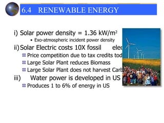 i) Solar power density = 1.36 kW/m 2 Exo-atmospheric incident power density ii) Solar Electric costs 10X fossil  electric Price competition due to tax credits today Large Solar Plant reduces Biomass Large Solar Plant does not harvest Carbon iii) Water power is developed in US Produces 1 to 6% of energy in US 6.4 RENEWABLE ENERGY  