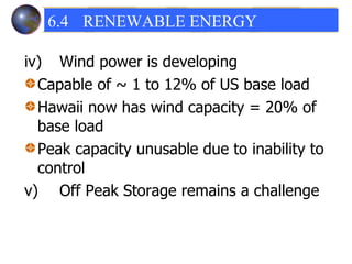 iv) Wind power is developing  Capable of ~ 1 to 12% of US base load Hawaii now has wind capacity = 20% of base load Peak capacity unusable due to inability to control  v) Off Peak Storage remains a challenge 6.4 RENEWABLE ENERGY  