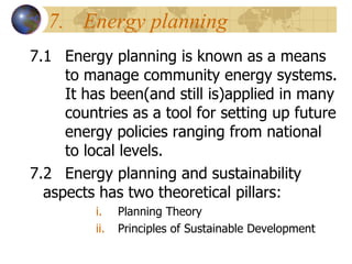 7. Energy planning  7.1 Energy planning is known as a means  to manage community energy systems.  It has been(and still is)applied in many  countries as a tool for setting up future  energy policies ranging from national  to local levels. 7.2 Energy planning and sustainability  aspects has two theoretical pillars: Planning Theory Principles of Sustainable Development 