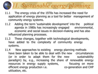 11. Sustainable energy planning 11.1 The energy crisis of the 1970s has increased the need for  application of energy planning as a tool for better  management of community energy systems. 11.2 Adding the term ‘sustainable development’ into the  political  agenda in 1980s has increasingly engaged  environmental,  economic and social issues in decision-making and has also  influenced planning processes. 11.3 These changes, together with technological developments,  have added to the complexity of community energy  systems. 11.4  New approaches to existing  energy planning methods  have been taken to be able to deal with the new  circumstances (or in order to adapt them for the new  sustainability paradigm) by, e.g., increasing the share of  renewable energy resources in energy supply systems,  focusing on more efficient energy production i.e.  co-generation and CHP utilization, etc. 