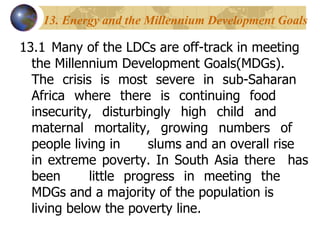 13. Energy and the Millennium Development Goals 13.1 Many of the LDCs are off-track in meeting  the Millennium Development Goals(MDGs).  The crisis is most severe in sub-Saharan  Africa where there is continuing food  insecurity, disturbingly high child and  maternal mortality, growing numbers of  people living in  slums and an overall rise  in extreme poverty. In South Asia there  has been  little progress in meeting the  MDGs and a majority of the population is  living below the poverty line. 