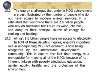 13.2 The energy challenges that underlie MDG achievement  are best illustrated by the number of people who do  not have access to modern energy services. It is  estimated that worldwide there are 2.5 billion people  who rely on traditional fuels such as wood, charcoal,  and dung as their principal source of energy for  cooking and heating. 13.3 Almost 1.6 billion people have no access to electricity.  In light of these daunting figures, energy’s important  role in underpinning MDG achievement is now being  recognized by the international development  community. This is due to the fact that energy is a  prerequisite for meeting all of the MDGs because of its  inherent linkage with poverty alleviation, education,  gender equity, health, and the protection of the  environment  
