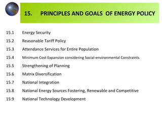 15.1 Energy Security 15.2 Reasonable Tariff Policy 15.3 Attendance Services for Entire Population 15.4 Minimum Cost Expansion considering Social-environmental Constraints 15.5 Strengthening of Planning 15.6 Matrix Diversification 15.7 National Integration 15.8 National Energy Sources Fostering, Renewable and Competitive 15.9 National Technology Development 15. PRINCIPLES AND GOALS  OF ENERGY POLICY 
