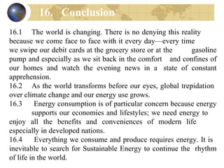 16.1 The world is changing. There is no denying this reality  because we come face to face with it every day—every time  we swipe our debit cards at the grocery store or at the  gasoline pump and especially as we sit back in the comfort  and confines of our homes and watch the evening news in a  state of constant apprehension. 16.2 As the world transforms before our eyes, global trepidation  over climate change and our energy use grows. 16.3  Energy consumption is of particular concern because energy  supports our economies and lifestyles; we need energy to  enjoy all the benefits and conveniences of modern life  especially in developed nations. 16.4  Everything we consume and produce requires energy. It is  inevitable to search for Sustainable Energy to continue the  rhythm of life in the world. 16. Conclusion 