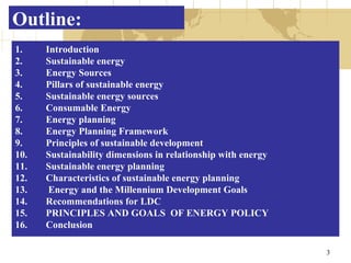 Outline: Introduction Sustainable energy Energy Sources Pillars of sustainable energy Sustainable energy sources Consumable Energy Energy planning  Energy Planning Framework Principles of sustainable development Sustainability dimensions in relationship with energy Sustainable energy planning Characteristics of sustainable energy planning Energy and the Millennium Development Goals Recommendations for LDC PRINCIPLES AND GOALS  OF ENERGY POLICY Conclusion 