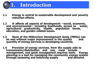 1.1 Energy is central to sustainable development and  poverty  reduction efforts. 1.2 It affects all aspects of development --social, economic,  and environmental-- including livelihoods, access to  water, agricultural productivity, health, population levels,  education, and gender-related issues.  1.3 None of the Millennium Development Goals (MDGs) can  be met without major improvement in the quality  and  quantity of energy services in developing countries. 1.4 Provision of energy services, from the supply side to  transmission/distribution and use, must include  management, and good management requires tools.  Energy planning is a tool for managing the community  energy system through assessing and balancing supply  and demand. 1. Introduction 
