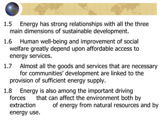 1.5 Energy has strong relationships with all the three  main dimensions of sustainable development. 1.6 Human well-being and improvement of social  welfare greatly depend upon affordable access to  energy services. 1.7  Almost all the goods and services that are necessary  for communities’ development are linked to the  provision of sufficient energy supply. 1.8 Energy is also among the important driving  forces  that can affect the environment both by extraction  of energy from natural resources and by energy use. 