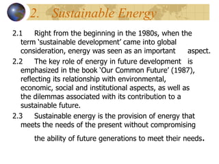2. Sustainable Energy 2.1 Right from the beginning in the 1980s, when the  term ‘sustainable development’ came into global  consideration, energy was seen as an important  aspect.  2.2 The key role of energy in future development  is  emphasized in the book ‘Our Common Future’ (1987),  reflecting its relationship with environmental,  economic, social and institutional aspects, as well as  the dilemmas associated with its contribution to a  sustainable future. 2.3 Sustainable energy is the provision of energy that  meets the needs of the present without compromising  the ability of future generations to meet their needs . 