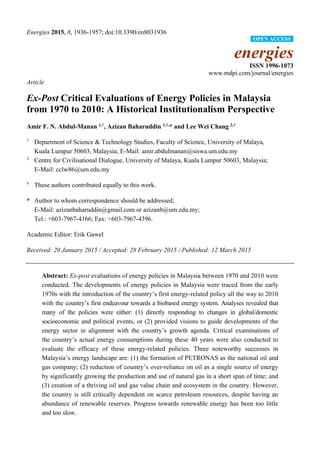 Energies 2015, 8, 1936-1957; doi:10.3390/en8031936
energies
ISSN 1996-1073
www.mdpi.com/journal/energies
Article
Ex-Post Critical Evaluations of Energy Policies in Malaysia
from 1970 to 2010: A Historical Institutionalism Perspective
Amir F. N. Abdul-Manan 1,†
, Azizan Baharuddin 1,†,
* and Lee Wei Chang 2,†
1
Department of Science & Technology Studies, Faculty of Science, University of Malaya,
Kuala Lumpur 50603, Malaysia; E-Mail: amir.abdulmanan@siswa.um.edu.my
2
Centre for Civilisational Dialogue, University of Malaya, Kuala Lumpur 50603, Malaysia;
E-Mail: cclw86@um.edu.my
†
These authors contributed equally to this work.
* Author to whom correspondence should be addressed;
E-Mail: azizanbaharuddin@gmail.com or azizanb@um.edu.my;
Tel.: +603-7967-4166; Fax: +603-7967-4396.
Academic Editor: Erik Gawel
Received: 20 January 2015 / Accepted: 28 February 2015 / Published: 12 March 2015
Abstract: Ex-post evaluations of energy policies in Malaysia between 1970 and 2010 were
conducted. The developments of energy policies in Malaysia were traced from the early
1970s with the introduction of the country’s first energy-related policy all the way to 2010
with the country’s first endeavour towards a biobased energy system. Analyses revealed that
many of the policies were either: (1) directly responding to changes in global/domestic
socioeconomic and political events, or (2) provided visions to guide developments of the
energy sector in alignment with the country’s growth agenda. Critical examinations of
the country’s actual energy consumptions during these 40 years were also conducted to
evaluate the efficacy of these energy-related policies. Three noteworthy successes in
Malaysia’s energy landscape are: (1) the formation of PETRONAS as the national oil and
gas company; (2) reduction of country’s over-reliance on oil as a single source of energy
by significantly growing the production and use of natural gas in a short span of time; and
(3) creation of a thriving oil and gas value chain and ecosystem in the country. However,
the country is still critically dependent on scarce petroleum resources, despite having an
abundance of renewable reserves. Progress towards renewable energy has been too little
and too slow.
OPEN ACCESS
 