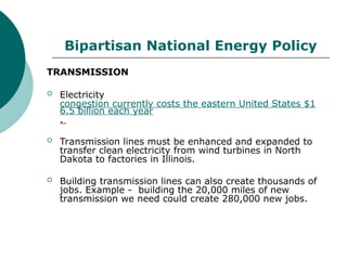Bipartisan National Energy Policy
TRANSMISSION
 Electricity
congestion currently costs the eastern United States $1
6.5 billion each year
.
 Transmission lines must be enhanced and expanded to
transfer clean electricity from wind turbines in North
Dakota to factories in Illinois.
 Building transmission lines can also create thousands of
jobs. Example - building the 20,000 miles of new
transmission we need could create 280,000 new jobs.
 