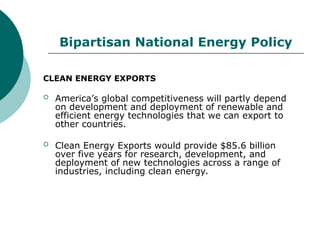 Bipartisan National Energy Policy
CLEAN ENERGY EXPORTS
 America’s global competitiveness will partly depend
on development and deployment of renewable and
efficient energy technologies that we can export to
other countries.
 Clean Energy Exports would provide $85.6 billion
over five years for research, development, and
deployment of new technologies across a range of
industries, including clean energy.
 