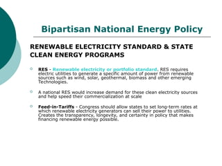 Bipartisan National Energy Policy
RENEWABLE ELECTRICITY STANDARD & STATE
CLEAN ENERGY PROGRAMS
 RES - Renewable electricity or portfolio standard. RES requires
electric utilities to generate a specific amount of power from renewable
sources such as wind, solar, geothermal, biomass and other emerging
Technologies.
 A national RES would increase demand for these clean electricity sources
and help speed their commercialization at scale
 Feed-in-Tariffs - Congress should allow states to set long-term rates at
which renewable electricity generators can sell their power to utilities.
Creates the transparency, longevity, and certainty in policy that makes
financing renewable energy possible.
 