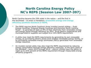 North Carolina Energy Policy
NC’s REPS (Session Law 2007-397)
North Carolina became the 25th state in the nation – and the first in
the Southeast – to enact a mandatory renewable energy and energy
efficiency portfolio standard or REPS.
 The REPS requires North Carolina’s three investor-owned utilities – Duke
Energy Carolinas, Progress Energy Carolinas and Dominion North Carolina
Power – to generate at least 12.5% of their electricity from renewable energy
and energy saved through efficiency by 2021. Rural electric cooperatives and
municipal electric suppliers are subject to a 10% REPS requirement.
 A utility may meet the REPS requirements by generating its own renewable
energy, by purchasing electric power from another renewable energy facility, or
by purchasing renewable energy certificates (RECs) generated from renewable
energy resources
 An investor-owned utility may also meet the REPS requirement by reducing
energy consumption through energy efficiency measures. In the early years of
the standard – years 2012 through 2018 – electric utilities have the option to
meet up to 25% percent of the REPS requirement through measurable energy
efficiency programs
.
 