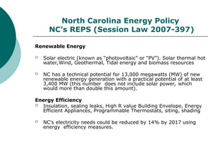 North Carolina Energy Policy
NC’s REPS (Session Law 2007-397)
Renewable Energy
 Solar electric (known as “photovoltaic” or “PV”). Solar thermal hot
water,Wind, Geothermal, Tidal energy and biomass resources
 NC has a technical potential for 13,000 megawatts (MW) of new
renewable energy generation with a practical potential of at least
3,400 MW (this number does not include solar power, which
would more than double this amount).
Energy Efficiency
 Insulation, sealing leaks, High R value Building Envelope, Energy
Efficient Appliances, Programmable Thermostats, siting, shading
 NC’s electricity needs could be reduced by 14% by 2017 using
energy efficiency measures.
 