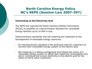 North Carolina Energy Policy
NC’s REPS (Session Law 2007-397)
Connecting to the Electricity Grid
The REPS law required the North Carolina Utilities Commission
(NCUC) to establish an interconnection standard for renewable
Energy facilities up to 10 MW in size.
Interconnection standards and net metering are important to the
Development of renewable energy resources.
 An interconnection standard is the technical rules for customers to
connect their renewable energy system to the electric grid.
 Net metering is a billing arrangement that allows the owner of a
renewable energy system to offset their electricity consumption and
sell or contribute the excess electricity to the electric grid for the
utility to sell to other customers.
 