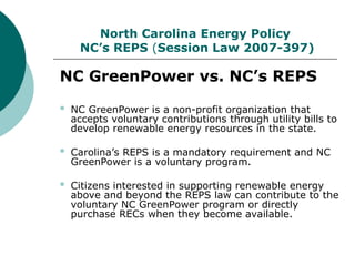 North Carolina Energy Policy
NC’s REPS (Session Law 2007-397)
NC GreenPower vs. NC’s REPS
 NC GreenPower is a non-profit organization that
accepts voluntary contributions through utility bills to
develop renewable energy resources in the state.
 Carolina’s REPS is a mandatory requirement and NC
GreenPower is a voluntary program.
 Citizens interested in supporting renewable energy
above and beyond the REPS law can contribute to the
voluntary NC GreenPower program or directly
purchase RECs when they become available.
 
