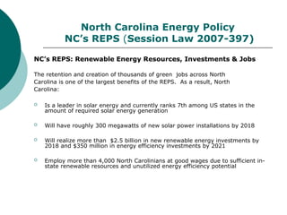 North Carolina Energy Policy
NC’s REPS (Session Law 2007-397)
NC’s REPS: Renewable Energy Resources, Investments & Jobs
The retention and creation of thousands of green jobs across North
Carolina is one of the largest benefits of the REPS. As a result, North
Carolina:
 Is a leader in solar energy and currently ranks 7th among US states in the
amount of required solar energy generation
 Will have roughly 300 megawatts of new solar power installations by 2018
 Will realize more than $2.5 billion in new renewable energy investments by
2018 and $350 million in energy efficiency investments by 2021
 Employ more than 4,000 North Carolinians at good wages due to sufficient in-
state renewable resources and unutilized energy efficiency potential
 