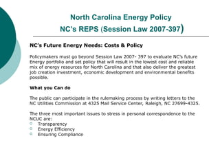 North Carolina Energy Policy
NC’s REPS (Session Law 2007-397)
NC’s Future Energy Needs: Costs & Policy
Policymakers must go beyond Session Law 2007- 397 to evaluate NC’s future
Energy portfolio and set policy that will result in the lowest cost and reliable
mix of energy resources for North Carolina and that also deliver the greatest
job creation investment, economic development and environmental benefits
possible.
What you Can do
The public can participate in the rulemaking process by writing letters to the
NC Utilities Commission at 4325 Mail Service Center, Raleigh, NC 27699-4325.
The three most important issues to stress in personal correspondence to the
NCUC are:
 Transparency
 Energy Efficiency
 Ensuring Compliance
 