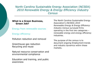 North Carolina Sustainable Energy Association (NCSEA)
2010 Renewable Energy & Energy Efficiency Industry
Census
The North Carolina Sustainable Energy
Association’s (NCSEA) 2010
Renewable Energy & Energy Efficiency
Industry Census surveyed firms
operating in the first two categories –
renewable energy and energy efficiency
industries.
The purpose of the census is to
document ongoing Employment trends
and industry dynamics within these
markets.
What is a Green Business,
Green Job?
Energy from renewable sources
Energy efficiency
Pollution reduction and removal
Greenhouse gas reduction
Recycling and reuse
Natural resource conservation and
environmental compliance
Education and training, and public
awareness
 