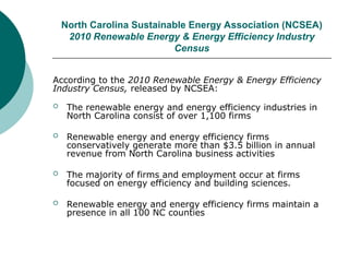 North Carolina Sustainable Energy Association (NCSEA)
2010 Renewable Energy & Energy Efficiency Industry
Census
According to the 2010 Renewable Energy & Energy Efficiency
Industry Census, released by NCSEA:
 The renewable energy and energy efficiency industries in
North Carolina consist of over 1,100 firms
 Renewable energy and energy efficiency firms
conservatively generate more than $3.5 billion in annual
revenue from North Carolina business activities
 The majority of firms and employment occur at firms
focused on energy efficiency and building sciences.
 Renewable energy and energy efficiency firms maintain a
presence in all 100 NC counties
 
