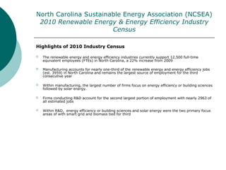 North Carolina Sustainable Energy Association (NCSEA)
2010 Renewable Energy & Energy Efficiency Industry
Census
Highlights of 2010 Industry Census
 The renewable energy and energy efficiency industries currently support 12,500 full-time
equivalent employees (FTEs) in North Carolina, a 22% increase from 2009
 Manufacturing accounts for nearly one-third of the renewable energy and energy efficiency jobs
(est. 3959) in North Carolina and remains the largest source of employment for the third
consecutive year
 Within manufacturing, the largest number of firms focus on energy efficiency or building sciences
followed by solar energy.
 Firms conducting R&D account for the second largest portion of employment with nearly 2963 of
all estimated jobs
 Within R&D, energy efficiency or building sciences and solar energy were the two primary focus
areas of with smart grid and biomass tied for third
 