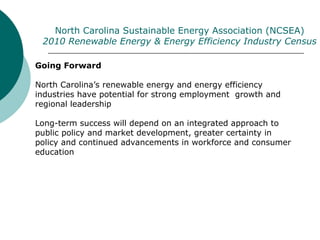 Going Forward
North Carolina’s renewable energy and energy efficiency
industries have potential for strong employment growth and
regional leadership
Long-term success will depend on an integrated approach to
public policy and market development, greater certainty in
policy and continued advancements in workforce and consumer
education
North Carolina Sustainable Energy Association (NCSEA)
2010 Renewable Energy & Energy Efficiency Industry Census
 