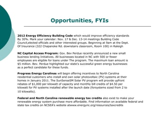 2012 Energy Efficiency Building Code which would improve efficiency standards
By 30%. Mark your calendar: Nov. 17 & Dec. 13-14 meetings Building Code
Council,elected officials and other interested groups. Beginning at 9am at the Dept.
Of Insurance (322 Chapanoke Rd. downstairs classroom, Room 100) in Raleigh
NC Capital Access Program: Gov. Bev Perdue recently announced a new small
business lending Initiatives. All businesses located in NC with 500 or fewer
employees are eligible for loans under The program. The maximum loan amount is
$5 million. Bev. Perdue highlighted our state's successful green energy businesses
as a perfect candidate for these funds.
Progress Energy Carolinas will begin offering incentives to North Carolina
residential customers who install and own solar photovoltaic (PV) systems at their
homes in January 2011. The SunSenseSM Solar PV program will provide upfront
rebates of $1,000 per kilowatt of capacity and monthly bill credits of $4.50 per
kilowatt for PV systems installed after the launch date (forsystems sized from 2 to
10 kilowatts).
Federal and North Carolina renewable energy tax credits also exist to make your
renewable energy system purchase more affordable. Find information on available federal and
state tax credits on NCSEA’s website atwww.energync.org/resources/taxcredits
Opportunities, FYIs
 