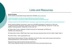 Links and Resources
North Carolina
North Carolina Sustainable Energy Association (NCSEA) www.ncsea.org
2010 Renewable Energy & Energy Efficiency Industry Census
http://energync.org/assets/files/2010%20Industry%20Census.pdf
Citizens Guide to the NC REPS http://energync.org/resources/publications/ncsea-publications/
North Carolina Utilities Commission: www.ncuc.net REPS Rulemaking: Docket No. E-100, Sub
113Interconnection Standards: Docket No. E-100, Sub 101Net Metering: Docket No. E-100, Sub
83RECs Tracking System: Docket No. E-100, Sub 121
NC State Solar Center, Database of State Incentives for Renewable and Efficiency
(DSIRE):www.dsireusa.org
NC State Solar Center, DSIRE Solar http://www.dsireusa.org/solar/index.cfm?ee=1&RE=1&spf=1&st=1
NC Green Power: www.ncgreenpower.org
Duke Energy Interconnection Process, Checklist and Forms:http://www.duke-energy.com/customer
Owned generation/nc-interconnection-information.asp
Progress Energy Interconnection Process and Forms:
http://www.progress-energy.com/environment/ras/interconnectionprocedures.asp
 